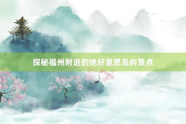 探秘福州附进的绝好意思岛屿景点